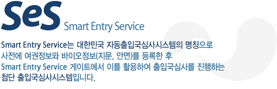 Smart Entry Service는 대한민국 자동출입국심사시스템의 명칭으로 사전에 여권정보와 바이오정보(지문, 안면)를 등록한 후 Smart Entry Service 게이트에서 이를 활용하여 출입국심사를 진행하는 첨단 출입국심사시스템입니다.